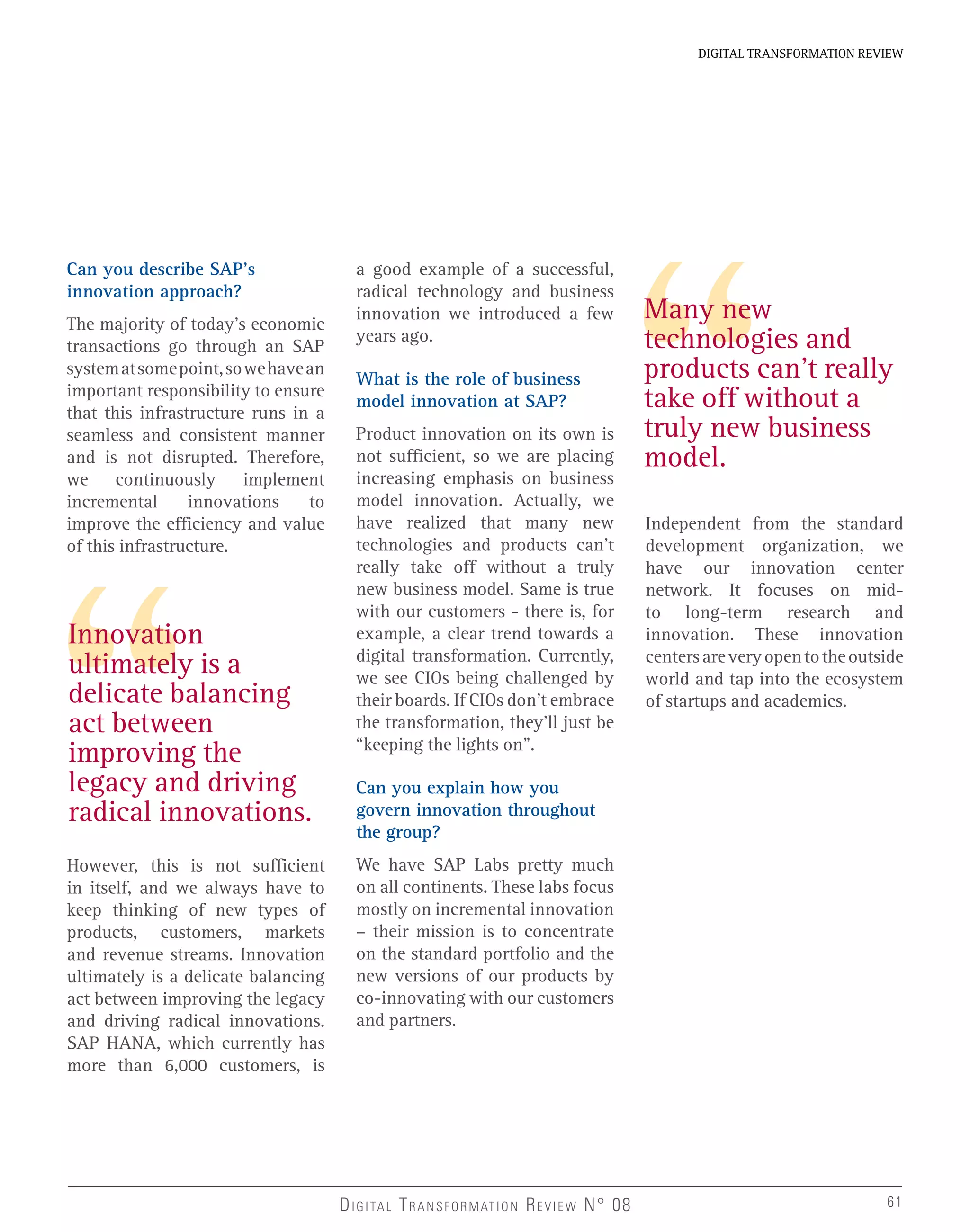 DIGITAL TRANSFORMATION REVIEW
DIGITAL TRANSFORMATION REVIEW N° 08
Many new
technologies and
products can’t really
take off without a
truly new business
model.
Innovation
ultimately is a
delicate balancing
act between
improving the
legacy and driving
radical innovations.
Can you describe SAP’s
innovation approach?
The majority of today’s economic
transactions go through an SAP
systematsomepoint,sowehavean
important responsibility to ensure
that this infrastructure runs in a
seamless and consistent manner
and is not disrupted. Therefore,
we continuously implement
incremental innovations to
improve the efficiency and value
of this infrastructure.
However, this is not sufficient
in itself, and we always have to
keep thinking of new types of
products, customers, markets
and revenue streams. Innovation
ultimately is a delicate balancing
act between improving the legacy
and driving radical innovations.
SAP HANA, which currently has
more than 6,000 customers, is
a good example of a successful,
radical technology and business
innovation we introduced a few
years ago.
What is the role of business
model innovation at SAP?
Product innovation on its own is
not sufficient, so we are placing
increasing emphasis on business
model innovation. Actually, we
have realized that many new
technologies and products can’t
really take off without a truly
new business model. Same is true
with our customers - there is, for
example, a clear trend towards a
digital transformation. Currently,
we see CIOs being challenged by
their boards. If CIOs don’t embrace
the transformation, they’ll just be
“keeping the lights on”.
Can you explain how you
govern innovation throughout
the group?
We have SAP Labs pretty much
on all continents. These labs focus
mostly on incremental innovation
– their mission is to concentrate
on the standard portfolio and the
new versions of our products by
co-innovating with our customers
and partners.
Independent from the standard
development organization, we
have our innovation center
network. It focuses on mid-
to long-term research and
innovation. These innovation
centersareveryopentotheoutside
world and tap into the ecosystem
of startups and academics.
61
 