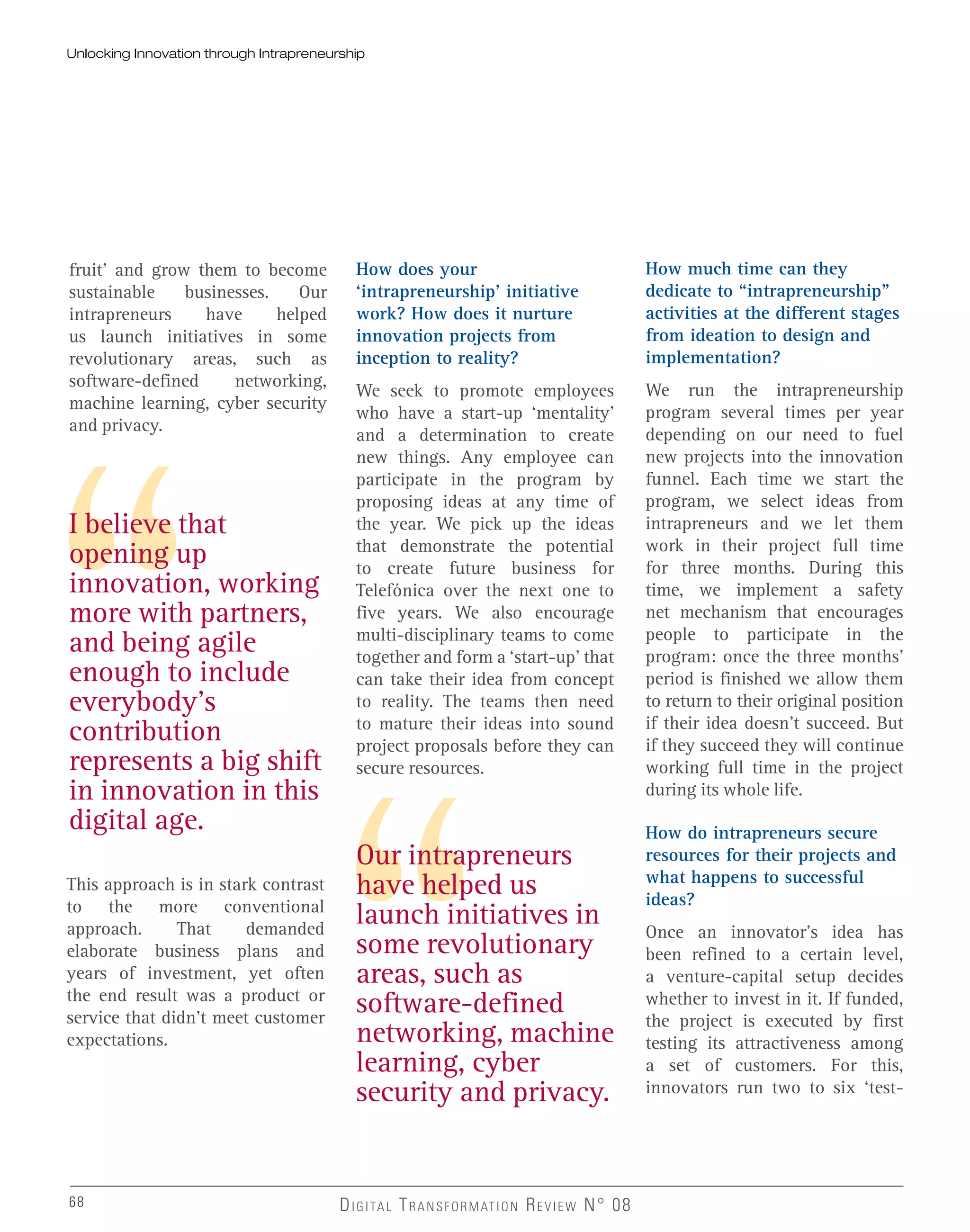 fruit’ and grow them to become
sustainable businesses. Our
intrapreneurs have helped
us launch initiatives in some
revolutionary areas, such as
software-defined networking,
machine learning, cyber security
and privacy.
I believe that
opening up
innovation, working
more with partners,
and being agile
enough to include
everybody’s
contribution
represents a big shift
in innovation in this
digital age.
Our intrapreneurs
have helped us
launch initiatives in
some revolutionary
areas, such as
software-defined
networking, machine
learning, cyber
security and privacy.
This approach is in stark contrast
to the more conventional
approach. That demanded
elaborate business plans and
years of investment, yet often
the end result was a product or
service that didn’t meet customer
expectations.
How does your
‘intrapreneurship’ initiative
work? How does it nurture
innovation projects from
inception to reality?
We seek to promote employees
who have a start-up ‘mentality’
and a determination to create
new things. Any employee can
participate in the program by
proposing ideas at any time of
the year. We pick up the ideas
that demonstrate the potential
to create future business for
Telefónica over the next one to
five years. We also encourage
multi-disciplinary teams to come
together and form a ‘start-up’ that
can take their idea from concept
to reality. The teams then need
to mature their ideas into sound
project proposals before they can
secure resources.
How much time can they
dedicate to “intrapreneurship”
activities at the different stages
from ideation to design and
implementation?
We run the intrapreneurship
program several times per year
depending on our need to fuel
new projects into the innovation
funnel. Each time we start the
program, we select ideas from
intrapreneurs and we let them
work in their project full time
for three months. During this
time, we implement a safety
net mechanism that encourages
people to participate in the
program: once the three months’
period is finished we allow them
to return to their original position
if their idea doesn’t succeed. But
if they succeed they will continue
working full time in the project
during its whole life.
How do intrapreneurs secure
resources for their projects and
what happens to successful
ideas?
Once an innovator’s idea has
been refined to a certain level,
a venture-capital setup decides
whether to invest in it. If funded,
the project is executed by first
testing its attractiveness among
a set of customers. For this,
innovators run two to six ‘test-
68 DIGITAL TRANSFORMATION REVIEW N° 0868
Unlocking Innovation through Intrapreneurship
 