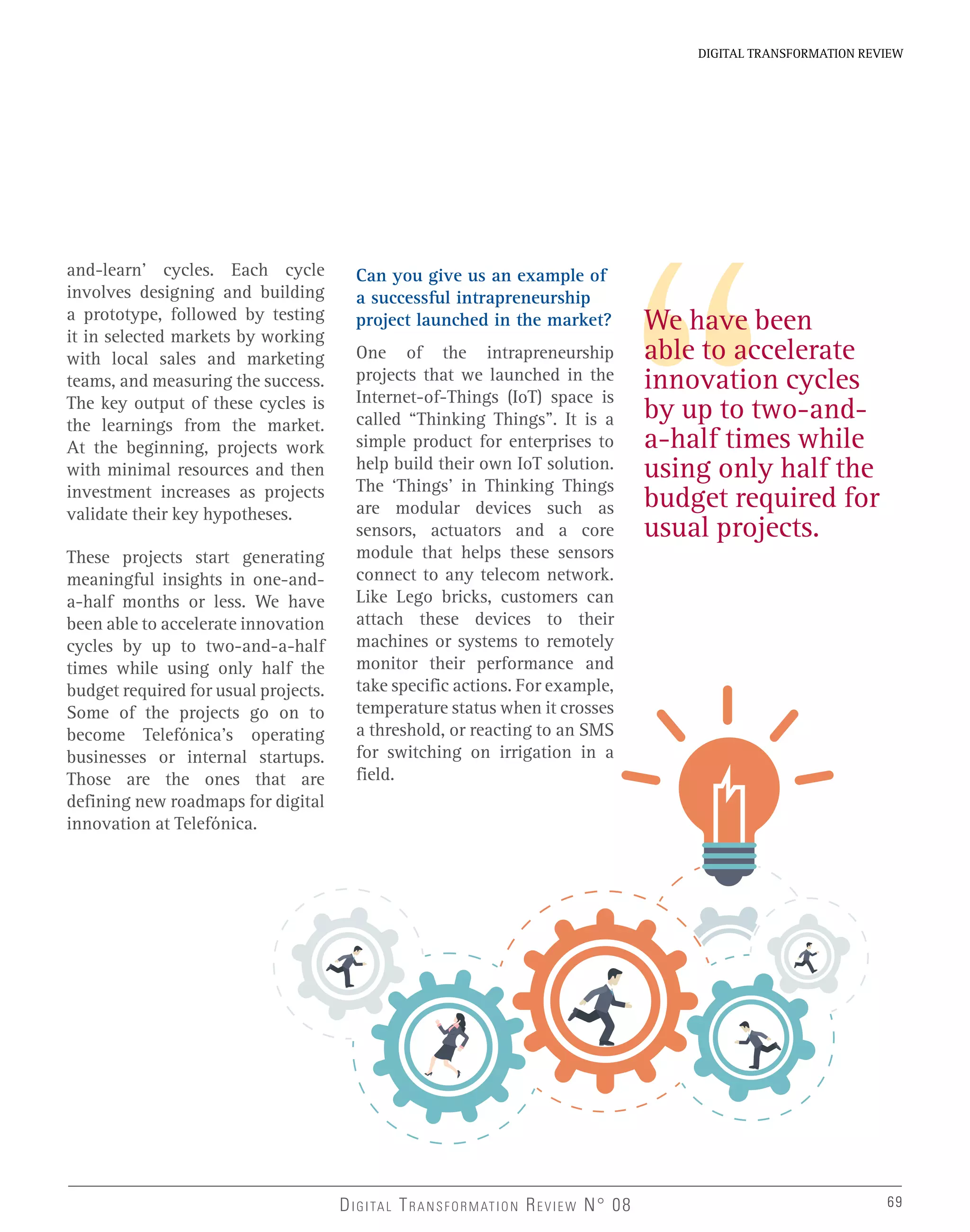 We have been
able to accelerate
innovation cycles
by up to two-and-
a-half times while
using only half the
budget required for
usual projects.
and-learn’ cycles. Each cycle
involves designing and building
a prototype, followed by testing
it in selected markets by working
with local sales and marketing
teams, and measuring the success.
The key output of these cycles is
the learnings from the market.
At the beginning, projects work
with minimal resources and then
investment increases as projects
validate their key hypotheses.
These projects start generating
meaningful insights in one-and-
a-half months or less. We have
been able to accelerate innovation
cycles by up to two-and-a-half
times while using only half the
budget required for usual projects.
Some of the projects go on to
become Telefónica’s operating
businesses or internal startups.
Those are the ones that are
defining new roadmaps for digital
innovation at Telefónica.
Can you give us an example of
a successful intrapreneurship
project launched in the market?
One of the intrapreneurship
projects that we launched in the
Internet-of-Things (IoT) space is
called “Thinking Things”. It is a
simple product for enterprises to
help build their own IoT solution.
The ‘Things’ in Thinking Things
are modular devices such as
sensors, actuators and a core
module that helps these sensors
connect to any telecom network.
Like Lego bricks, customers can
attach these devices to their
machines or systems to remotely
monitor their performance and
take specific actions. For example,
temperature status when it crosses
a threshold, or reacting to an SMS
for switching on irrigation in a
field.
69
DIGITAL TRANSFORMATION REVIEW
DIGITAL TRANSFORMATION REVIEW N° 08 69
 