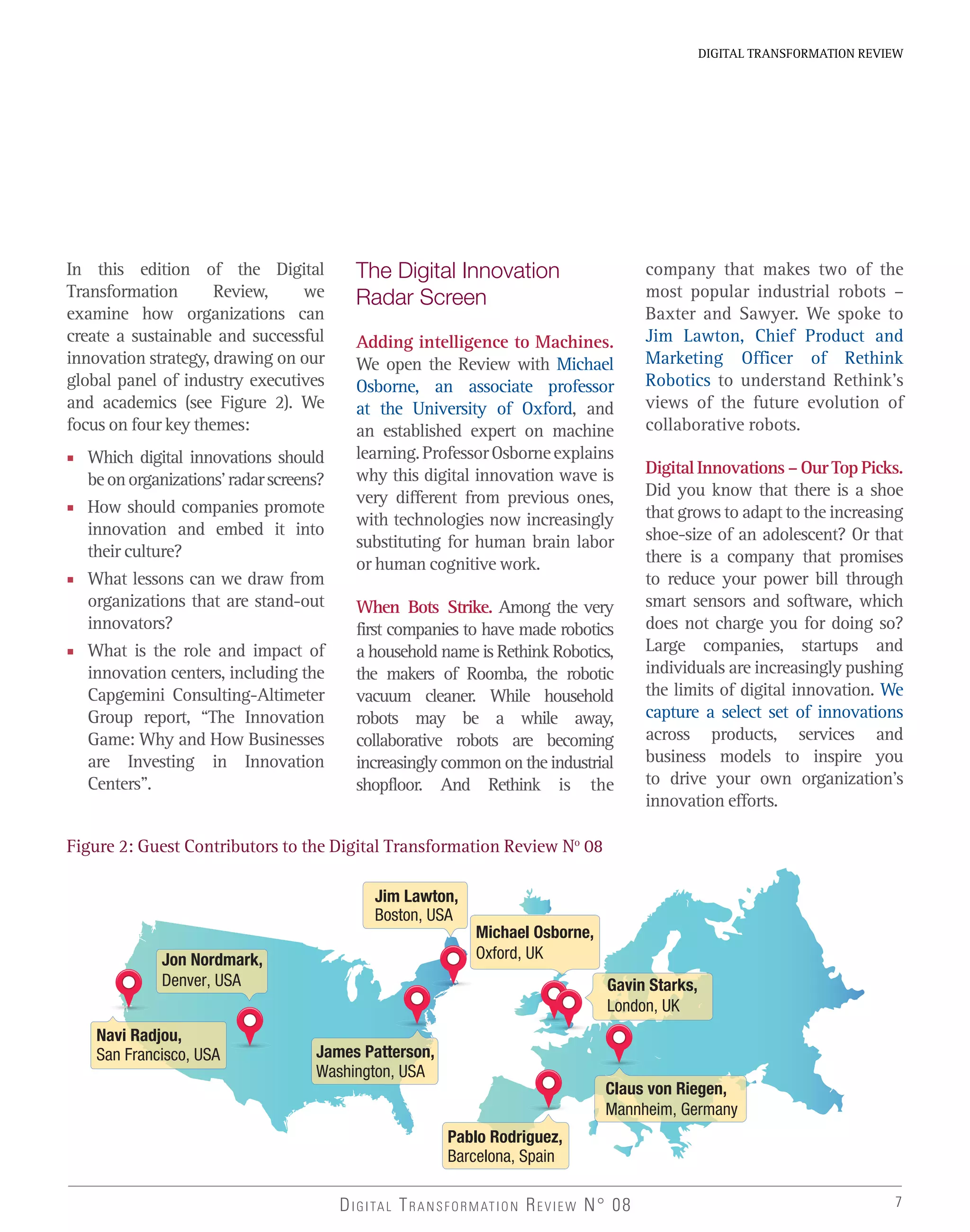 7
DIGITAL TRANSFORMATION REVIEW
DIGITAL TRANSFORMATION REVIEW N° 08
In this edition of the Digital
Transformation Review, we
examine how organizations can
create a sustainable and successful
innovation strategy, drawing on our
global panel of industry executives
and academics (see Figure 2). We
focus on four key themes:
■ Which digital innovations should
beonorganizations’radarscreens?
■ How should companies promote
innovation and embed it into
their culture?
■ What lessons can we draw from
organizations that are stand-out
innovators?
■ What is the role and impact of
innovation centers, including the
Capgemini Consulting-Altimeter
Group report, “The Innovation
Game: Why and How Businesses
are Investing in Innovation
Centers”.
Jon Nordmark,
Denver, USA
James Patterson,
Washington, USA
Jim Lawton,
Boston, USA
Gavin Starks,
London, UK
Pablo Rodriguez,
Barcelona, Spain
Navi Radjou,
San Francisco, USA
Michael Osborne,
Oxford, UK
Claus von Riegen,
Mannheim, Germany
Figure 2: Guest Contributors to the Digital Transformation Review No
08
The Digital Innovation
Radar Screen
Adding intelligence to Machines.
We open the Review with Michael
Osborne, an associate professor
at the University of Oxford, and
an established expert on machine
learning.ProfessorOsborneexplains
why this digital innovation wave is
very different from previous ones,
with technologies now increasingly
substituting for human brain labor
or human cognitive work.
When Bots Strike. Among the very
first companies to have made robotics
a household name is Rethink Robotics,
the makers of Roomba, the robotic
vacuum cleaner. While household
robots may be a while away,
collaborative robots are becoming
increasingly common on the industrial
shopfloor. And Rethink is the
company that makes two of the
most popular industrial robots –
Baxter and Sawyer. We spoke to
Jim Lawton, Chief Product and
Marketing Officer of Rethink
Robotics to understand Rethink’s
views of the future evolution of
collaborative robots.
DigitalInnovations–OurTopPicks.
Did you know that there is a shoe
that grows to adapt to the increasing
shoe-size of an adolescent? Or that
there is a company that promises
to reduce your power bill through
smart sensors and software, which
does not charge you for doing so?
Large companies, startups and
individuals are increasingly pushing
the limits of digital innovation. We
capture a select set of innovations
across products, services and
business models to inspire you
to drive your own organization’s
innovation efforts.
 