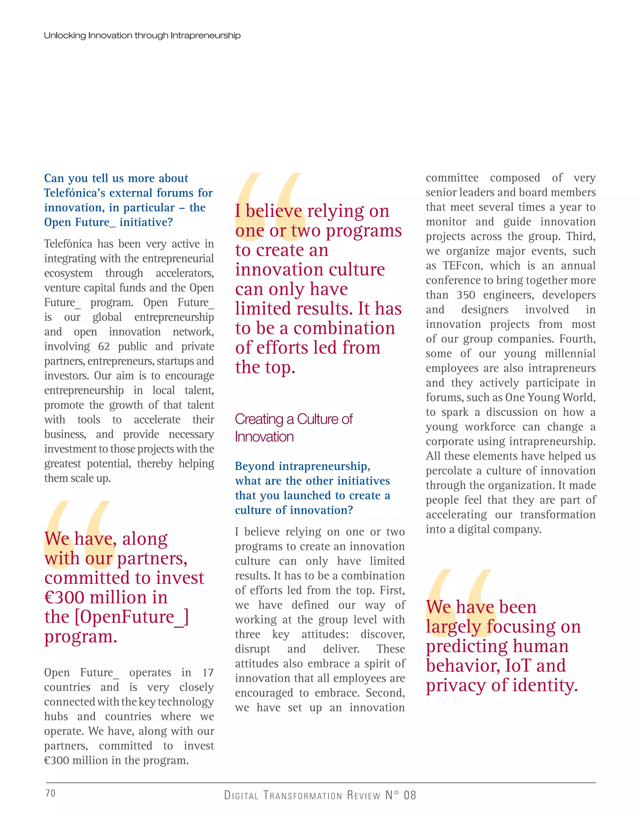 Can you tell us more about
Telefónica’s external forums for
innovation, in particular – the
Open Future_ initiative?
Telefónica has been very active in
integrating with the entrepreneurial
ecosystem through accelerators,
venture capital funds and the Open
Future_ program. Open Future_
is our global entrepreneurship
and open innovation network,
involving 62 public and private
partners, entrepreneurs, startups and
investors. Our aim is to encourage
entrepreneurship in local talent,
promote the growth of that talent
with tools to accelerate their
business, and provide necessary
investmenttothoseprojectswiththe
greatest potential, thereby helping
them scale up.
Open Future_ operates in 17
countries and is very closely
connectedwiththekeytechnology
hubs and countries where we
operate. We have, along with our
partners, committed to invest
€300 million in the program.
We have, along
with our partners,
committed to invest
€300 million in
the [OpenFuture_]
program.
I believe relying on
one or two programs
to create an
innovation culture
can only have
limited results. It has
to be a combination
of efforts led from
the top.
We have been
largely focusing on
predicting human
behavior, IoT and
privacy of identity.
Creating a Culture of
Innovation
Beyond intrapreneurship,
what are the other initiatives
that you launched to create a
culture of innovation?
I believe relying on one or two
programs to create an innovation
culture can only have limited
results. It has to be a combination
of efforts led from the top. First,
we have defined our way of
working at the group level with
three key attitudes: discover,
disrupt and deliver. These
attitudes also embrace a spirit of
innovation that all employees are
encouraged to embrace. Second,
we have set up an innovation
70 DIGITAL TRANSFORMATION REVIEW N° 0870
committee composed of very
senior leaders and board members
that meet several times a year to
monitor and guide innovation
projects across the group. Third,
we organize major events, such
as TEFcon, which is an annual
conference to bring together more
than 350 engineers, developers
and designers involved in
innovation projects from most
of our group companies. Fourth,
some of our young millennial
employees are also intrapreneurs
and they actively participate in
forums, such as One Young World,
to spark a discussion on how a
young workforce can change a
corporate using intrapreneurship.
All these elements have helped us
percolate a culture of innovation
through the organization. It made
people feel that they are part of
accelerating our transformation
into a digital company.
Unlocking Innovation through Intrapreneurship
 