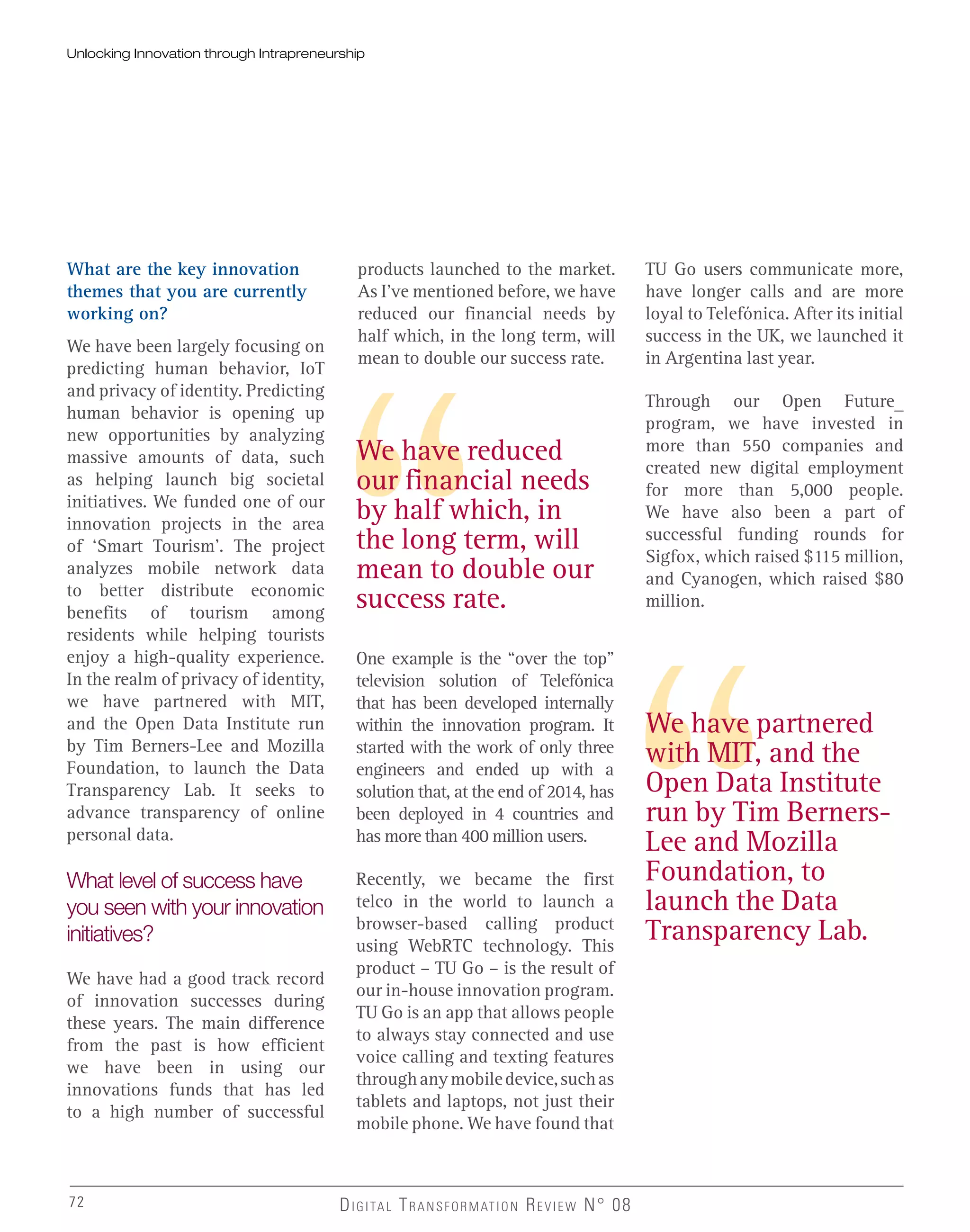 We have reduced
our financial needs
by half which, in
the long term, will
mean to double our
success rate.
We have partnered
with MIT, and the
Open Data Institute
run by Tim Berners-
Lee and Mozilla
Foundation, to
launch the Data
Transparency Lab.
What are the key innovation
themes that you are currently
working on?
We have been largely focusing on
predicting human behavior, IoT
and privacy of identity. Predicting
human behavior is opening up
new opportunities by analyzing
massive amounts of data, such
as helping launch big societal
initiatives. We funded one of our
innovation projects in the area
of ‘Smart Tourism’. The project
analyzes mobile network data
to better distribute economic
benefits of tourism among
residents while helping tourists
enjoy a high-quality experience.
In the realm of privacy of identity,
we have partnered with MIT,
and the Open Data Institute run
by Tim Berners-Lee and Mozilla
Foundation, to launch the Data
Transparency Lab. It seeks to
advance transparency of online
personal data.
What level of success have
you seen with your innovation
initiatives?
We have had a good track record
of innovation successes during
these years. The main difference
from the past is how efficient
we have been in using our
innovations funds that has led
to a high number of successful
products launched to the market.
As I’ve mentioned before, we have
reduced our financial needs by
half which, in the long term, will
mean to double our success rate.
One example is the “over the top”
television solution of Telefónica
that has been developed internally
within the innovation program. It
started with the work of only three
engineers and ended up with a
solution that, at the end of 2014, has
been deployed in 4 countries and
has more than 400 million users.
Recently, we became the first
telco in the world to launch a
browser-based calling product
using WebRTC technology. This
product – TU Go – is the result of
our in-house innovation program.
TU Go is an app that allows people
to always stay connected and use
voice calling and texting features
throughanymobiledevice,suchas
tablets and laptops, not just their
mobile phone. We have found that
72 DIGITAL TRANSFORMATION REVIEW N° 0872
TU Go users communicate more,
have longer calls and are more
loyal to Telefónica. After its initial
success in the UK, we launched it
in Argentina last year.
Through our Open Future_
program, we have invested in
more than 550 companies and
created new digital employment
for more than 5,000 people.
We have also been a part of
successful funding rounds for
Sigfox, which raised $115 million,
and Cyanogen, which raised $80
million.
Unlocking Innovation through Intrapreneurship
 