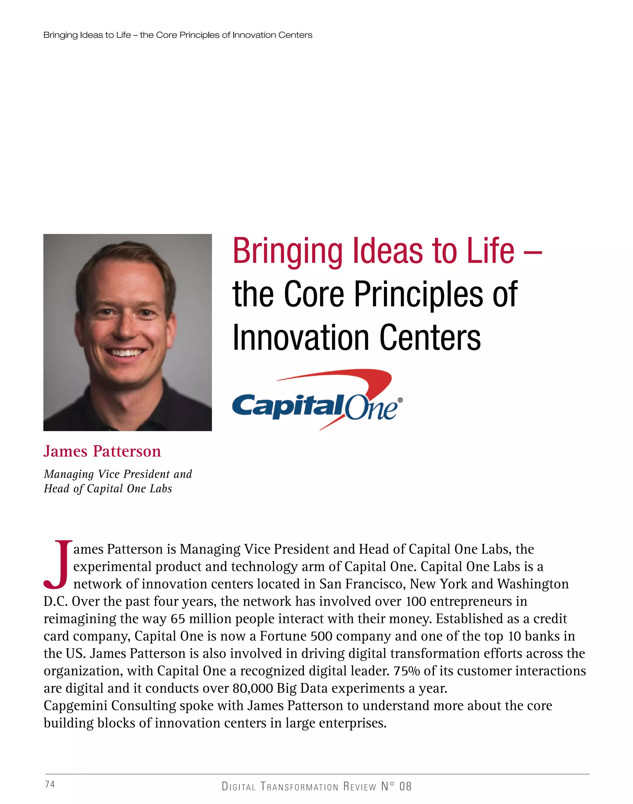 74
Bringing Ideas to Life – the Core Principles of Innovation Centers
James Patterson
Managing Vice President and
Head of Capital One Labs
James Patterson is Managing Vice President and Head of Capital One Labs, the
experimental product and technology arm of Capital One. Capital One Labs is a
network of innovation centers located in San Francisco, New York and Washington
D.C. Over the past four years, the network has involved over 100 entrepreneurs in
reimagining the way 65 million people interact with their money. Established as a credit
card company, Capital One is now a Fortune 500 company and one of the top 10 banks in
the US. James Patterson is also involved in driving digital transformation efforts across the
organization, with Capital One a recognized digital leader. 75% of its customer interactions
are digital and it conducts over 80,000 Big Data experiments a year.
Capgemini Consulting spoke with James Patterson to understand more about the core
building blocks of innovation centers in large enterprises.
DIGITAL TRANSFORMATION REVIEW N° 08
Bringing Ideas to Life –
the Core Principles of
Innovation Centers
 