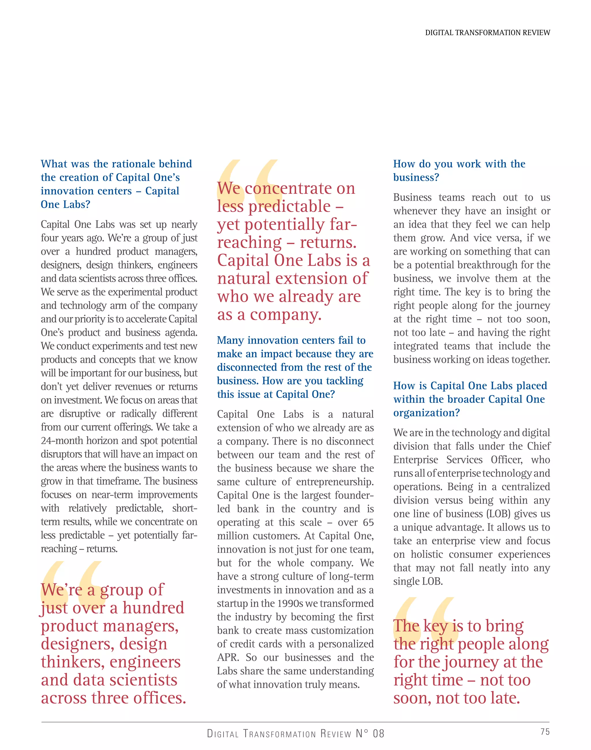 75
DIGITAL TRANSFORMATION REVIEW
DIGITAL TRANSFORMATION REVIEW N° 08
We’re a group of
just over a hundred
product managers,
designers, design
thinkers, engineers
and data scientists
across three offices.
The key is to bring
the right people along
for the journey at the
right time – not too
soon, not too late.
We concentrate on
less predictable –
yet potentially far-
reaching – returns.
Capital One Labs is a
natural extension of
who we already are
as a company.
What was the rationale behind
the creation of Capital One’s
innovation centers – Capital
One Labs?
Capital One Labs was set up nearly
four years ago. We’re a group of just
over a hundred product managers,
designers, design thinkers, engineers
anddatascientistsacrossthreeoffices.
We serve as the experimental product
and technology arm of the company
andourpriorityistoaccelerateCapital
One’s product and business agenda.
Weconductexperimentsandtestnew
products and concepts that we know
will be important for our business, but
don’t yet deliver revenues or returns
oninvestment.Wefocusonareasthat
are disruptive or radically different
from our current offerings. We take a
24-month horizon and spot potential
disruptors that will have an impact on
the areas where the business wants to
grow in that timeframe. The business
focuses on near-term improvements
with relatively predictable, short-
term results, while we concentrate on
less predictable – yet potentially far-
reaching–returns.
Many innovation centers fail to
make an impact because they are
disconnected from the rest of the
business. How are you tackling
this issue at Capital One?
Capital One Labs is a natural
extension of who we already are as
a company. There is no disconnect
between our team and the rest of
the business because we share the
same culture of entrepreneurship.
Capital One is the largest founder-
led bank in the country and is
operating at this scale – over 65
million customers. At Capital One,
innovation is not just for one team,
but for the whole company. We
have a strong culture of long-term
investments in innovation and as a
startup in the 1990s we transformed
the industry by becoming the first
bank to create mass customization
of credit cards with a personalized
APR. So our businesses and the
Labs share the same understanding
of what innovation truly means.
How do you work with the
business?
Business teams reach out to us
whenever they have an insight or
an idea that they feel we can help
them grow. And vice versa, if we
are working on something that can
be a potential breakthrough for the
business, we involve them at the
right time. The key is to bring the
right people along for the journey
at the right time – not too soon,
not too late – and having the right
integrated teams that include the
business working on ideas together.
How is Capital One Labs placed
within the broader Capital One
organization?
Weareinthetechnologyanddigital
division that falls under the Chief
Enterprise Services Officer, who
runsallofenterprisetechnologyand
operations. Being in a centralized
division versus being within any
one line of business (LOB) gives us
a unique advantage. It allows us to
take an enterprise view and focus
on holistic consumer experiences
that may not fall neatly into any
single LOB.
 