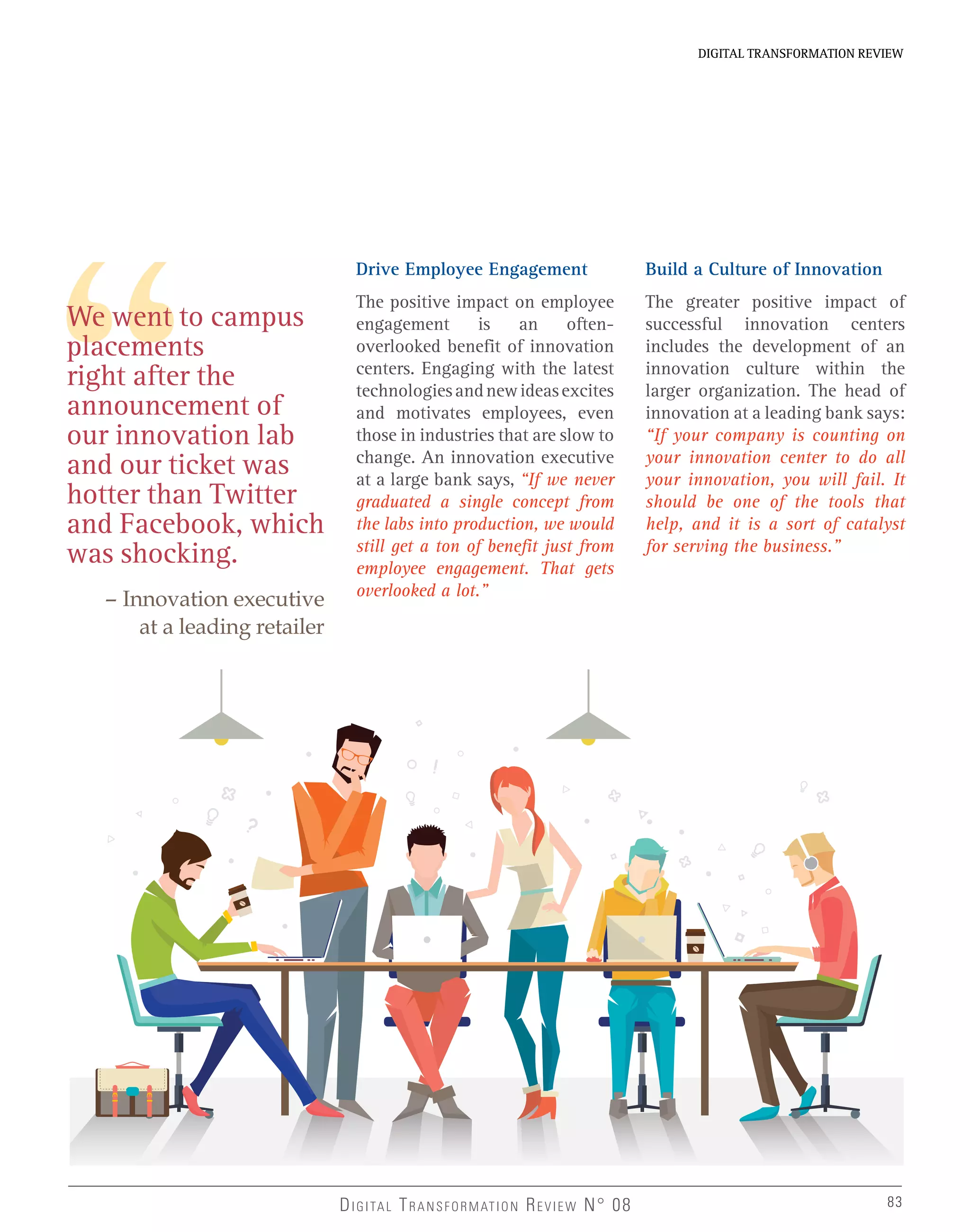 DIGITAL TRANSFORMATION REVIEWDIGITAL TRANSFORMATION REVIEW
83DIGITAL TRANSFORMATION REVIEW N° 08 83
We went to campus
placements
right after the
announcement of
our innovation lab
and our ticket was
hotter than Twitter
and Facebook, which
was shocking.
– Innovation executive
at a leading retailer
Drive Employee Engagement
The positive impact on employee
engagement is an often-
overlooked benefit of innovation
centers. Engaging with the latest
technologiesandnewideasexcites
and motivates employees, even
those in industries that are slow to
change. An innovation executive
at a large bank says, “If we never
graduated a single concept from
the labs into production, we would
still get a ton of benefit just from
employee engagement. That gets
overlooked a lot.”
Build a Culture of Innovation
The greater positive impact of
successful innovation centers
includes the development of an
innovation culture within the
larger organization. The head of
innovation at a leading bank says:
“If your company is counting on
your innovation center to do all
your innovation, you will fail. It
should be one of the tools that
help, and it is a sort of catalyst
for serving the business.”
 
