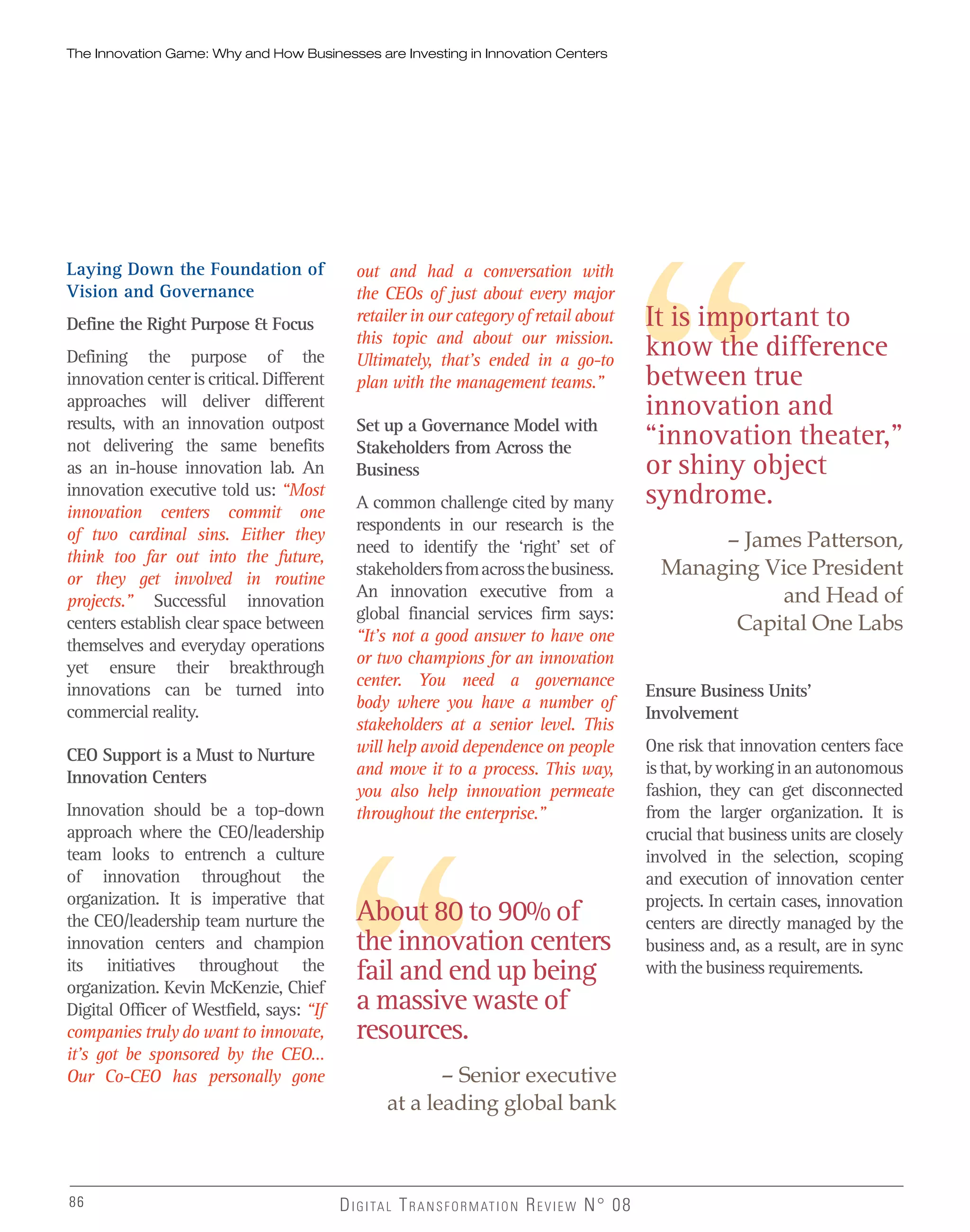 The Innovation Game: Why and How Businesses are Investing in Innovation Centers
86 DIGITAL TRANSFORMATION REVIEW N° 0886
It is important to
know the difference
between true
innovation and
“innovation theater,”
or shiny object
syndrome.
– James Patterson,
Managing Vice President
and Head of
Capital One Labs
About 80 to 90% of
the innovation centers
fail and end up being
a massive waste of
resources.
– Senior executive
at a leading global bank
Laying Down the Foundation of
Vision and Governance
Define the Right Purpose & Focus
Defining the purpose of the
innovation center is critical. Different
approaches will deliver different
results, with an innovation outpost
not delivering the same benefits
as an in-house innovation lab. An
innovation executive told us: “Most
innovation centers commit one
of two cardinal sins. Either they
think too far out into the future,
or they get involved in routine
projects.” Successful innovation
centers establish clear space between
themselves and everyday operations
yet ensure their breakthrough
innovations can be turned into
commercial reality.
CEO Support is a Must to Nurture
Innovation Centers
Innovation should be a top-down
approach where the CEO/leadership
team looks to entrench a culture
of innovation throughout the
organization. It is imperative that
the CEO/leadership team nurture the
innovation centers and champion
its initiatives throughout the
organization. Kevin McKenzie, Chief
Digital Officer of Westfield, says: “If
companies truly do want to innovate,
it’s got be sponsored by the CEO…
Our Co-CEO has personally gone
out and had a conversation with
the CEOs of just about every major
retailer in our category of retail about
this topic and about our mission.
Ultimately, that’s ended in a go-to
plan with the management teams.”
Set up a Governance Model with
Stakeholders from Across the
Business
A common challenge cited by many
respondents in our research is the
need to identify the ‘right’ set of
stakeholdersfromacrossthebusiness.
An innovation executive from a
global financial services firm says:
“It’s not a good answer to have one
or two champions for an innovation
center. You need a governance
body where you have a number of
stakeholders at a senior level. This
will help avoid dependence on people
and move it to a process. This way,
you also help innovation permeate
throughout the enterprise.”
Ensure Business Units’
Involvement
One risk that innovation centers face
isthat,byworkinginanautonomous
fashion, they can get disconnected
from the larger organization. It is
crucial that business units are closely
involved in the selection, scoping
and execution of innovation center
projects. In certain cases, innovation
centers are directly managed by the
business and, as a result, are in sync
with the business requirements.
 