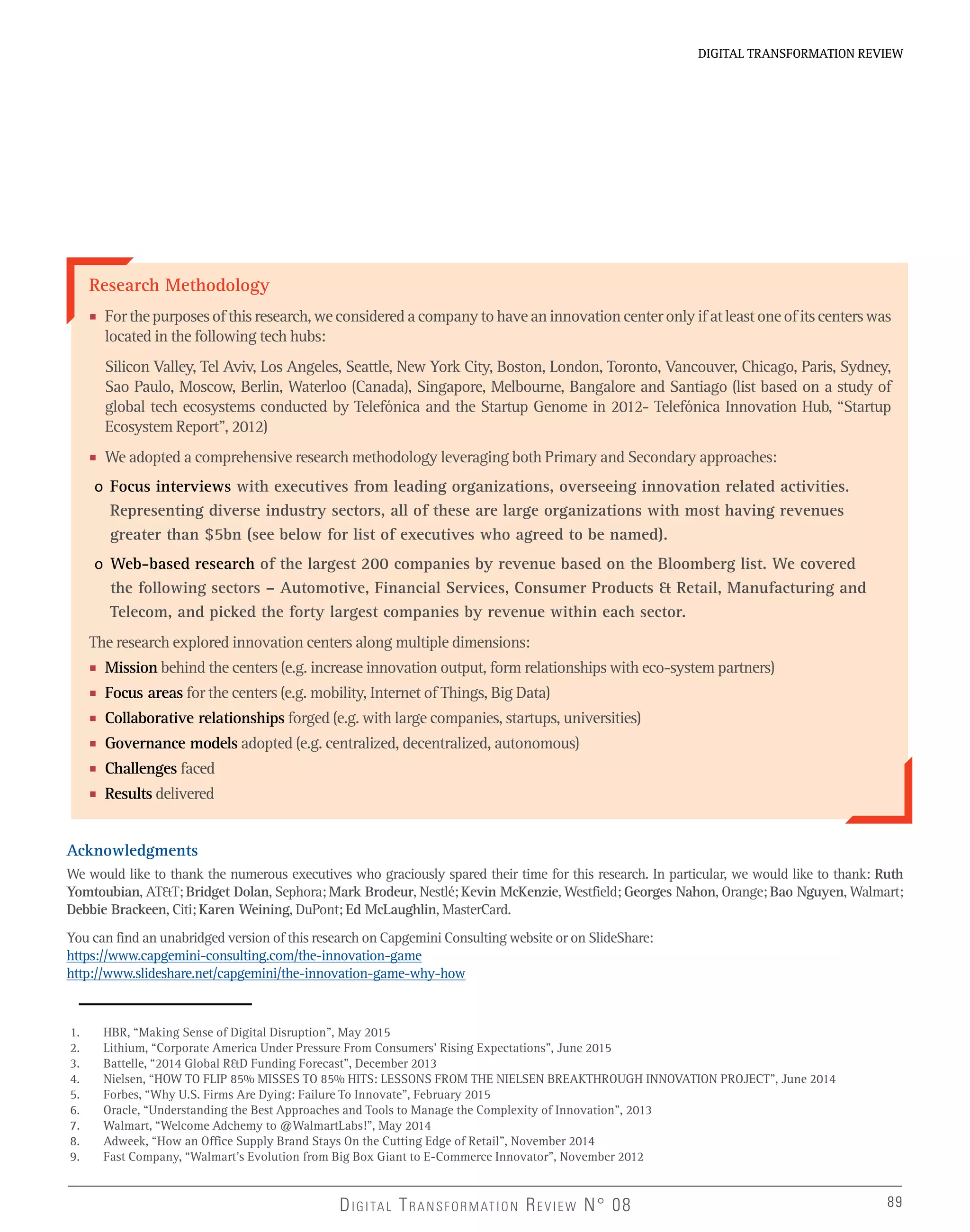 DIGITAL TRANSFORMATION REVIEWDIGITAL TRANSFORMATION REVIEW
89DIGITAL TRANSFORMATION REVIEW N° 08 89
Research Methodology
■ Forthepurposesofthisresearch,weconsideredacompanytohaveaninnovationcenteronlyifatleastoneofitscenterswas
located in the following tech hubs:
Silicon Valley, Tel Aviv, Los Angeles, Seattle, New York City, Boston, London, Toronto, Vancouver, Chicago, Paris, Sydney,
Sao Paulo, Moscow, Berlin, Waterloo (Canada), Singapore, Melbourne, Bangalore and Santiago (list based on a study of
global tech ecosystems conducted by Telefónica and the Startup Genome in 2012- Telefónica Innovation Hub, “Startup
Ecosystem Report”, 2012)
■ We adopted a comprehensive research methodology leveraging both Primary and Secondary approaches:
o Focus interviews with executives from leading organizations, overseeing innovation related activities.
Representing diverse industry sectors, all of these are large organizations with most having revenues
greater than $5bn (see below for list of executives who agreed to be named).
o Web-based research of the largest 200 companies by revenue based on the Bloomberg list. We covered
the following sectors – Automotive, Financial Services, Consumer Products & Retail, Manufacturing and
Telecom, and picked the forty largest companies by revenue within each sector.
The research explored innovation centers along multiple dimensions:
■ Mission behind the centers (e.g. increase innovation output, form relationships with eco-system partners)
■ Focus areas for the centers (e.g. mobility, Internet of Things, Big Data)
■ Collaborative relationships forged (e.g. with large companies, startups, universities)
■ Governance models adopted (e.g. centralized, decentralized, autonomous)
■ Challenges faced
■ Results delivered
Acknowledgments
We would like to thank the numerous executives who graciously spared their time for this research. In particular, we would like to thank: Ruth
Yomtoubian, AT&T; Bridget Dolan, Sephora; Mark Brodeur, Nestlé; Kevin McKenzie, Westfield; Georges Nahon, Orange; Bao Nguyen, Walmart;
Debbie Brackeen, Citi; Karen Weining, DuPont; Ed McLaughlin, MasterCard.
You can find an unabridged version of this research on Capgemini Consulting website or on SlideShare:
https://www.capgemini-consulting.com/the-innovation-game
http://www.slideshare.net/capgemini/the-innovation-game-why-how
1. HBR, “Making Sense of Digital Disruption”, May 2015
2. Lithium, “Corporate America Under Pressure From Consumers’ Rising Expectations”, June 2015
3. Battelle, “2014 Global R&D Funding Forecast”, December 2013
4. Nielsen, “HOW TO FLIP 85% MISSES TO 85% HITS: LESSONS FROM THE NIELSEN BREAKTHROUGH INNOVATION PROJECT”, June 2014
5. Forbes, “Why U.S. Firms Are Dying: Failure To Innovate”, February 2015
6. Oracle, “Understanding the Best Approaches and Tools to Manage the Complexity of Innovation”, 2013
7. Walmart, “Welcome Adchemy to @WalmartLabs!”, May 2014
8. Adweek, “How an Office Supply Brand Stays On the Cutting Edge of Retail”, November 2014
9. Fast Company, “Walmart’s Evolution from Big Box Giant to E-Commerce Innovator”, November 2012
 