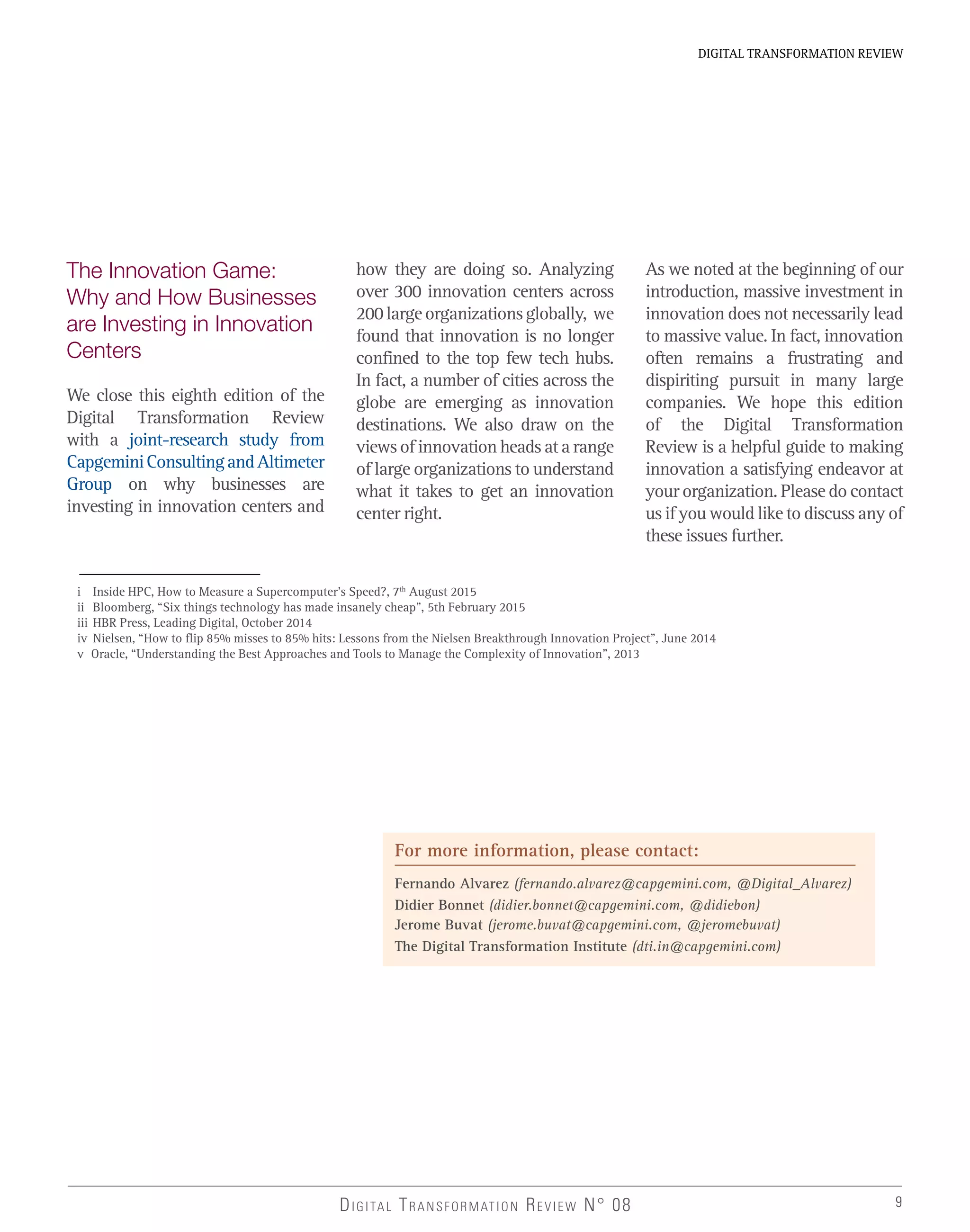 9
DIGITAL TRANSFORMATION REVIEW
DIGITAL TRANSFORMATION REVIEW N° 08
The Innovation Game:
Why and How Businesses
are Investing in Innovation
Centers
We close this eighth edition of the
Digital Transformation Review
with a joint-research study from
CapgeminiConsultingandAltimeter
Group on why businesses are
investing in innovation centers and
how they are doing so. Analyzing
over 300 innovation centers across
200largeorganizationsglobally, we
found that innovation is no longer
confined to the top few tech hubs.
In fact, a number of cities across the
globe are emerging as innovation
destinations. We also draw on the
views of innovation heads at a range
of large organizations to understand
what it takes to get an innovation
center right.
As we noted at the beginning of our
introduction, massive investment in
innovation does not necessarily lead
to massive value. In fact, innovation
often remains a frustrating and
dispiriting pursuit in many large
companies. We hope this edition
of the Digital Transformation
Review is a helpful guide to making
innovation a satisfying endeavor at
your organization. Please do contact
us if you would like to discuss any of
these issues further.
i Inside HPC, How to Measure a Supercomputer’s Speed?, 7th
August 2015
ii Bloomberg, “Six things technology has made insanely cheap”, 5th February 2015
iii HBR Press, Leading Digital, October 2014
iv Nielsen, “How to flip 85% misses to 85% hits: Lessons from the Nielsen Breakthrough Innovation Project”, June 2014
v Oracle, “Understanding the Best Approaches and Tools to Manage the Complexity of Innovation”, 2013
For more information, please contact:
Fernando Alvarez (fernando.alvarez@capgemini.com, @Digital_Alvarez)
Didier Bonnet (didier.bonnet@capgemini.com, @didiebon)
Jerome Buvat (jerome.buvat@capgemini.com, @jeromebuvat)
The Digital Transformation Institute (dti.in@capgemini.com)
 