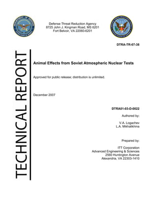 Defense Threat Reduction Agency
         8725 John J. Kingman Road, MS 6201
             Fort Belvoir, VA 22060-6201



                                                              DTRA-TR-07-38




Animal Effects from Soviet Atmospheric Nuclear Tests


Approved for public release; distribution is unlimited.




December 2007



                                                          DTRA01-03-D-0022

                                                                 Authored by:

                                                               V.A. Logachev
                                                             L.A. Mikhalikhina



                                                                 Prepared by:

                                                               ITT Corporation
                                             Advanced Engineering & Sciences
                                                      2560 Huntington Avenue
                                                   Alexandria, VA 22303-1410
 