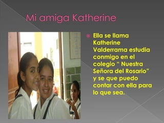       Mi amiga KatherineElla se llama Katherine Valderrama estudia conmigo en el colegio “ Nuestra Señora del Rosario” y se que puedo contar con ella para lo que sea.