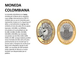 MONEDA
COLOMBIANA
La moneda colombiana es el peso,
emitido por el Banco de la republica
cuyo código internacional es COP. ...