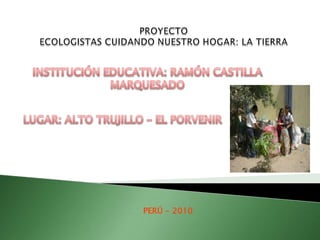 PROYECTO  ECOLOGISTAS CUIDANDO NUESTRO HOGAR: LA TIERRA INSTITUCIÓN EDUCATIVA: RAMÓN CASTILLA MARQUESADO LUGAR: ALTO TRUJILLO – EL PORVENIR PERÚ - 2010 