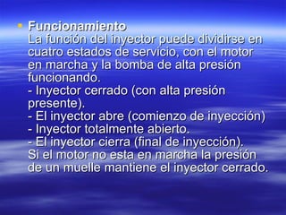 Funcionamiento La función del inyector puede dividirse en cuatro estados de servicio, con el motor en marcha y la bomba de alta presión funcionando. - Inyector cerrado (con alta presión presente). - El inyector abre (comienzo de inyección) - Inyector totalmente abierto. - El inyector cierra (final de inyección). Si el motor no esta en marcha la presión de un muelle mantiene el inyector cerrado.  