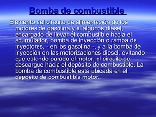 Bomba de combustible  Elemento del circuito de alimentación de los motores de gasolina y el algunos diesel, encargado de llevar el combustible hacia el acumulador, bomba de inyección o rampa de inyectores, - en los gasolina -, y a la bomba de inyección en las motorizaciones diesel, evitando que estando parado el motor, el circuito se descargue hacia el depósito de combustible. La bomba de combustible está ubicada en el depósito de combustible motor.  