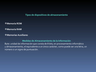 Tipos de dispositivos de almacenamiento     Memoria ROM Memoria RAM Memorias Auxiliares   Medidas de Almacenamiento de la Información Byte: unidad de información que consta de 8 bits; en procesamiento informático y almacenamiento, el equivalente a un único carácter, como puede ser una letra, un número o un signo de puntuación.  