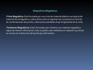 Dispositivos Magnéticos   Cinta Magnética:  Esta formada por una cinta de material plástico recubierta de material ferromagnético, sobre dicha cinta se registran los caracteres en formas de combinaciones de puntos, sobre pistas paralelas al eje longitudinal de la cinta.    Tambores Magnéticos:  Están formados por cilindros con material magnético capaz de retener información, Esta se graba y lee mediante un cabezal cuyo brazo se mueve en la dirección del eje de giro del tambor.    