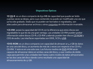 Dispositivos Ópticos   El  CD -R : es un disco compacto de 650 MB de capacidad que puede ser leído cuantas veces se desee, pero cuyo contenido no puede ser modificado una vez que ya ha sido grabado. Dado que no pueden ser borrados ni regrabados, son adecuados para almacenar archivos u otros  conjuntos  de información invariable.    CD-RW : posee la capacidad del CD-R con la diferencia que estos discos son regrabables lo que les da una gran ventaja. Las unidades CD-RW pueden grabar información sobre discos CD-R y CD-RW y además pueden leer discos  CD-ROM  y CDS de audio. Las interfaces soportadas son EIDE, SCSI y  USB .   DVD-ROM:  es un disco compacto con capacidad de almacen ar 4.7 GB de datos en una cara del disco, un aumento de más de 7 veces con respecto a los CD-R y CD-RW. Y esto es en una sola cara. Los futuros medios de  DVD -ROM serán capaces de almacenar datos en ambas caras del disco, y usar medios de doble capa para permitir a las unidades leer hasta cuatro niveles de datos almacenados en las dos caras del disco dando como resultado una capacidad de almacenamiento de 17 GB.  