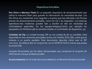 Dispositivos Extraíbles   Pen Drive o Memory Flash:  Es un pequeño dispositivo de almacenamiento que utiliza la memoria flash para guardar la información sin necesidad de pilas. Los Pen Drive son resistentes a los rasguños y al polvo que han afectado a las formas previas de almacenamiento portable, como los CD y los disquetes. Los sistemas operativos más modernos pueden leer y escribir en ello sin necesidad de controladores especiales. En los equipos antiguos (como por ejemplo los equipados con Windows 98) se necesita instalar un controlador de dispositivo. [4]   Unidades de Zip : La unidad Iomega ZIP es una unidad de dis co extraíble. Está disponible en tres versiones principales, la hay con interfaz SCSI, IDE, y otra que se conecta a un puerto paralelo. Este documento describe cómo usar el ZIP con Linux. Se debería leer en conjunción con el HOWTO SCSI a menos que posea la versión IDE.   ocupado físicamente por los datos almacenados que componen el conjunto de información a la que se desea acceder.   Acceso aleatorio:  En el modo de acceso aleatorio, el elemento de lectura accede    