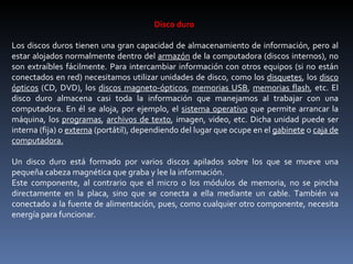 Disco duro  Los discos duros tienen una gran capacidad de almacenamiento de información, pero al estar alojados normalmente dentro del  armazón  de la computadora (discos internos), no son extraíbles fácilmente. Para intercambiar información con otros equipos (si no están conectados en red) necesitamos utilizar unidades de disco, como los  disquetes , los  disco ópticos  (CD, DVD), los  discos magneto-ópticos ,  memorias USB ,  memorias flash , etc. El disco duro almacena casi toda la información que manejamos al trabajar con una computadora. En él se aloja, por ejemplo, el  sistema operativo  que permite arrancar la máquina, los  programas ,  archivos de texto , imagen, video, etc. Dicha unidad puede ser interna (fija) o  externa  (portátil), dependiendo del lugar que ocupe en el  gabinete  o  caja de computadora. Un disco duro está formado por varios discos apilados sobre los que se mueve una pequeña cabeza magnética que graba y lee la información. Este componente, al contrario que el micro o los módulos de memoria, no se pincha directamente en la placa, sino que se conecta a ella mediante un cable. También va conectado a la fuente de alimentación, pues, como cualquier otro componente, necesita energía para funcionar. 