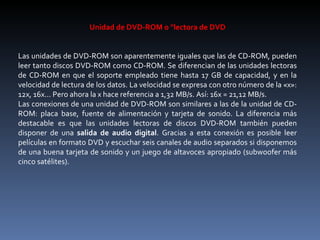 Unidad de DVD-ROM o "lectora de DVD Las unidades de DVD-ROM son aparentemente iguales que las de CD-ROM, pueden leer tanto discos DVD-ROM como CD-ROM. Se diferencian de las unidades lectoras de CD-ROM en que el soporte empleado tiene hasta 17 GB de capacidad, y en la velocidad de lectura de los datos. La velocidad se expresa con otro número de la «x»: 12x, 16x... Pero ahora la x hace referencia a 1,32 MB/s. Así: 16x = 21,12 MB/s. Las conexiones de una unidad de DVD-ROM son similares a las de la unidad de CD-ROM: placa base, fuente de alimentación y tarjeta de sonido. La diferencia más destacable es que las unidades lectoras de discos DVD-ROM también pueden disponer de una  salida de audio digital . Gracias a esta conexión es posible leer películas en formato DVD y escuchar seis canales de audio separados si disponemos de una buena tarjeta de sonido y un juego de altavoces apropiado (subwoofer más cinco satélites). 