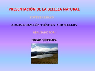 PRESENTACIÓN DE LA BELLEZA NATURAL ESPECIALIDAD ADMINISTRACIÓN TRÍSTICA  Y HOTELERA REALIZADO POR: EDGAR QUIJOSACA 
