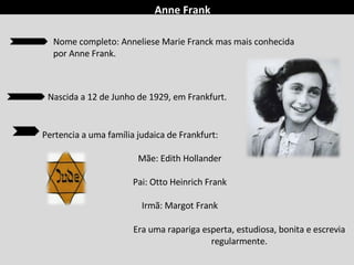 Anne Frank
Pertencia a uma família judaica de Frankfurt:
Mãe: Edith Hollander
Pai: Otto Heinrich Frank
Irmã: Margot Frank
Era uma rapariga esperta, estudiosa, bonita e escrevia
regularmente.
Nome completo: Anneliese Marie Franck mas mais conhecida
por Anne Frank.
Nascida a 12 de Junho de 1929, em Frankfurt.
 