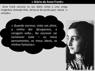 « Diário de Anne Frank»
Anne Frank escrevia no seu diário cartas a uma amiga
imaginária chamada Kitty. Servia-se da escrita para «aliviar o
coração».
« Quando escrevo, sinto um alívio,
a minha dor desaparece, a
coragem volta… Ao escrever sei
esclarecer tudo – os meus
pensamentos, os meus ideais, as
minhas fantasias».
 