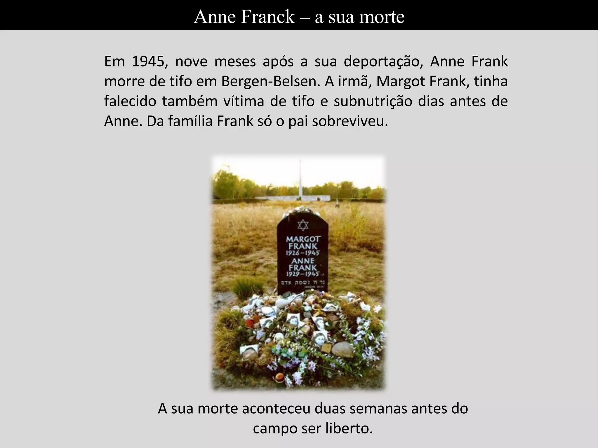 Em 1945, nove meses após a sua deportação, Anne Frank morre de tifo em Bergen-Belsen. A irmã, Margot Frank, tinha falecido também vítima de tifo e subnutrição dias antes de Anne. Da família Frank só o pai sobreviveu. A sua morte aconteceu duas semanas antes do campo ser liberto. Anne Franck – a sua morte 