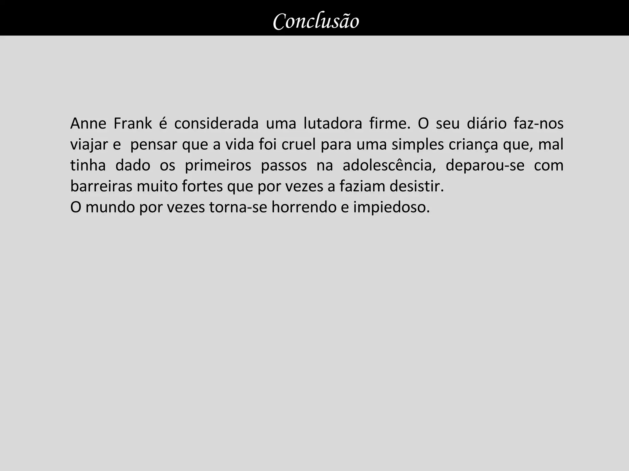 Anne Frank é considerada uma lutadora firme. O seu diário faz-nos viajar e  pensar que a vida foi cruel para uma simples criança que, mal tinha dado os primeiros passos na adolescência, deparou-se com barreiras muito fortes que por vezes a faziam desistir.  O mundo por vezes torna-se horrendo e impiedoso.  Conclusão 