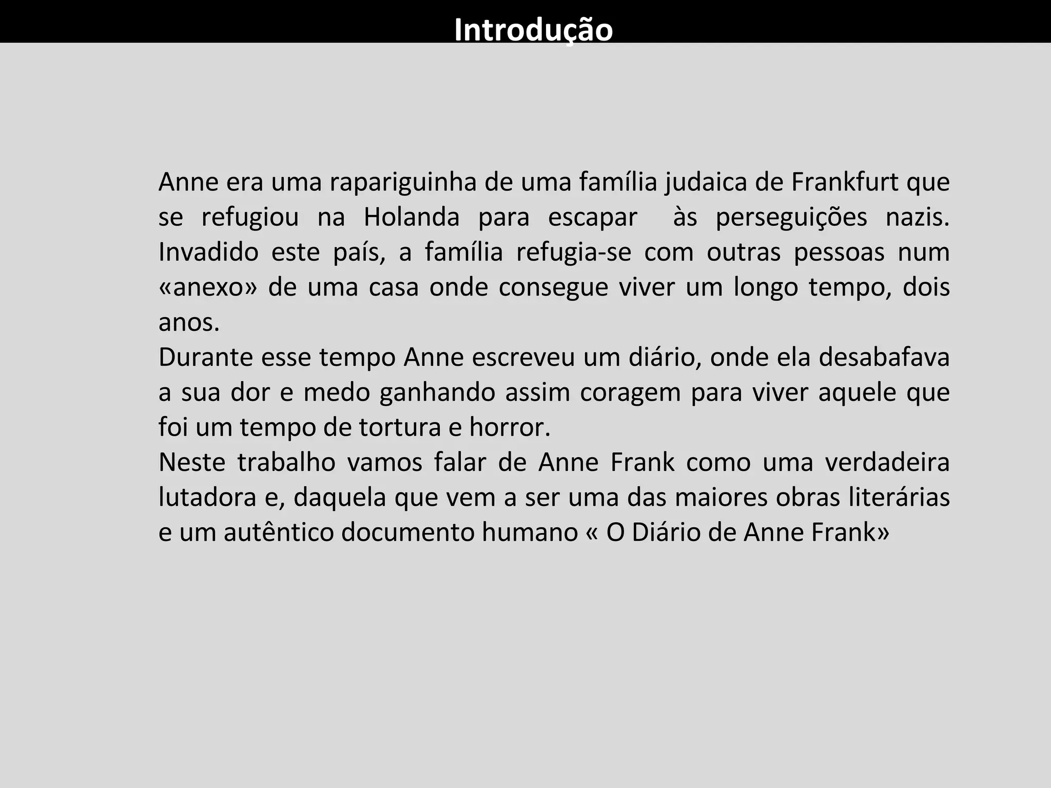 Introdução Anne era uma rapariguinha de uma família judaica de Frankfurt que se refugiou na Holanda para escapar  às perseguições nazis. Invadido este país, a família refugia-se com outras pessoas num «anexo» de uma casa onde consegue viver um longo tempo, dois anos. Durante esse tempo Anne escreveu um diário, onde ela desabafava a sua dor e medo ganhando assim coragem para viver aquele que foi um tempo de tortura e horror. Neste trabalho vamos falar de Anne Frank como uma verdadeira lutadora e, daquela que vem a ser uma das maiores obras literárias e um autêntico documento humano « O Diário de Anne Frank»  