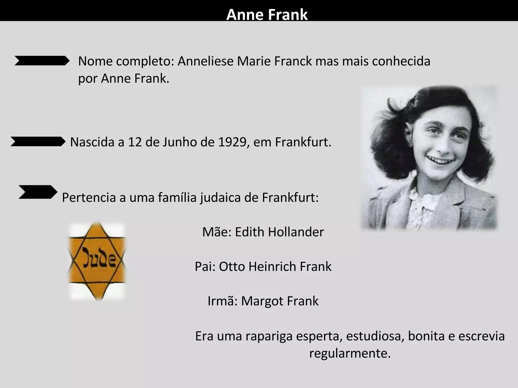 Anne Frank Pertencia a uma família judaica de Frankfurt: Mãe: Edith Hollander Pai: Otto Heinrich Frank Irmã: Margot Frank Era uma rapariga esperta, estudiosa, bonita e escrevia regularmente. Nome completo: Anneliese Marie Franck mas mais conhecida por Anne Frank.  Nascida a 12 de Junho de 1929, em Frankfurt. 