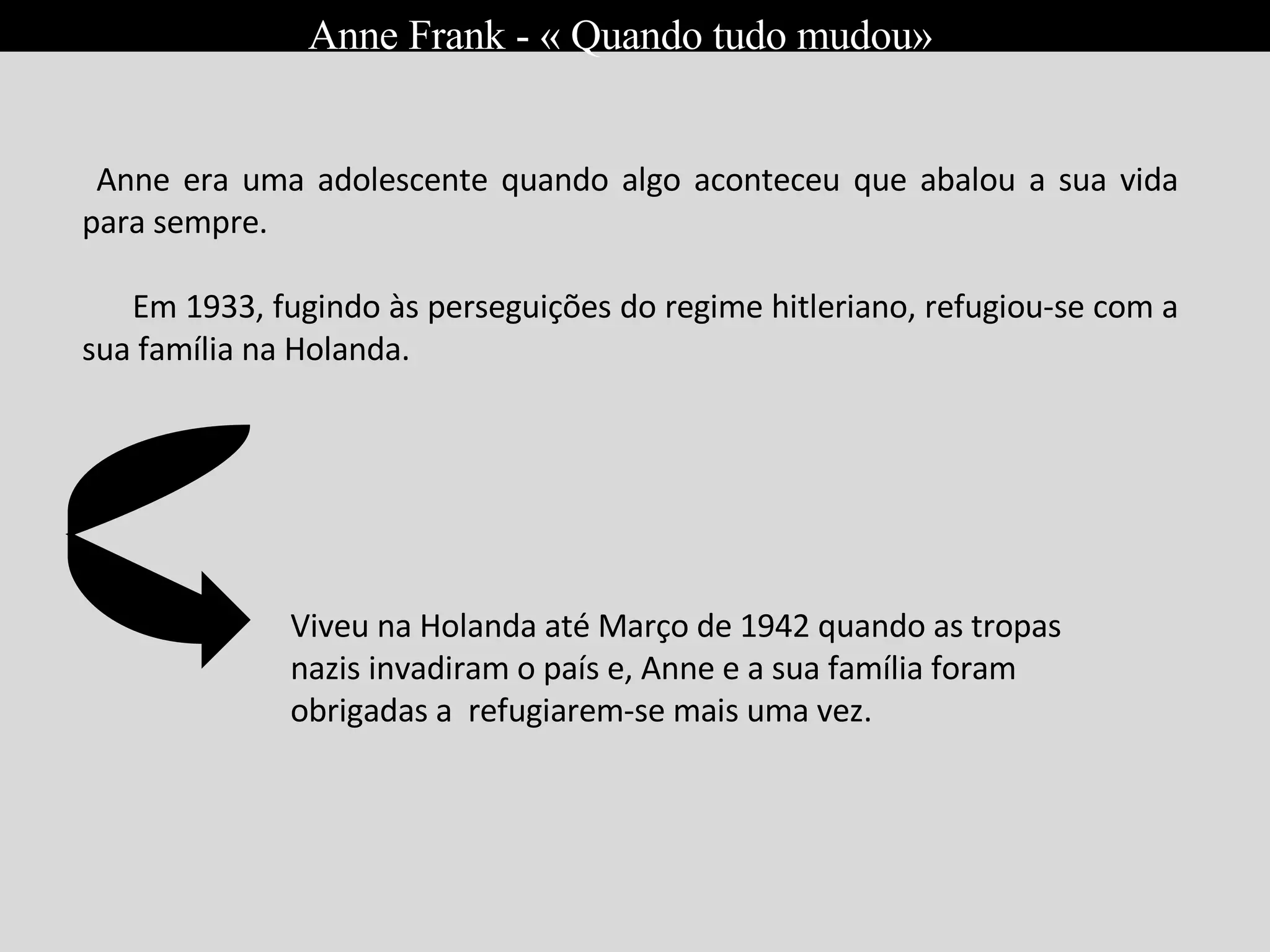 Em Março de 1945 foi obrigada a viver escondida dos nazistas durante o Holocauto; Nasceu a 12 de Junho de 1929, em Frankfurt; É filha de Otto Heinrich Frank e de Edith Hollander; Anne Frank - « Quando tudo mudou» Anne era uma adolescente quando algo aconteceu que abalou a sua vida para sempre. Em 1933, fugindo às perseguições do regime hitleriano, refugiou-se com a sua família na Holanda.  Viveu na Holanda até Março de 1942 quando as tropas nazis invadiram o país e, Anne e a sua família foram obrigadas a  refugiarem-se mais uma vez. 