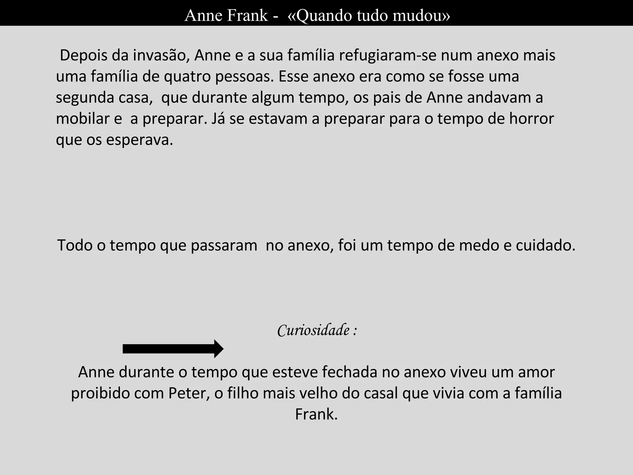 Anne Frank -  «Quando tudo mudou» Depois da invasão, Anne e a sua família refugiaram-se num anexo mais uma família de quatro pessoas. Esse anexo era como se fosse uma segunda casa,  que durante algum tempo, os pais de Anne andavam a mobilar e  a preparar. Já se estavam a preparar para o tempo de horror que os esperava. Todo o tempo que passaram  no anexo, foi um tempo de medo e cuidado.  Curiosidade : Anne durante o tempo que esteve fechada no anexo viveu um amor proibido com Peter, o filho mais velho do casal que vivia com a família Frank. 