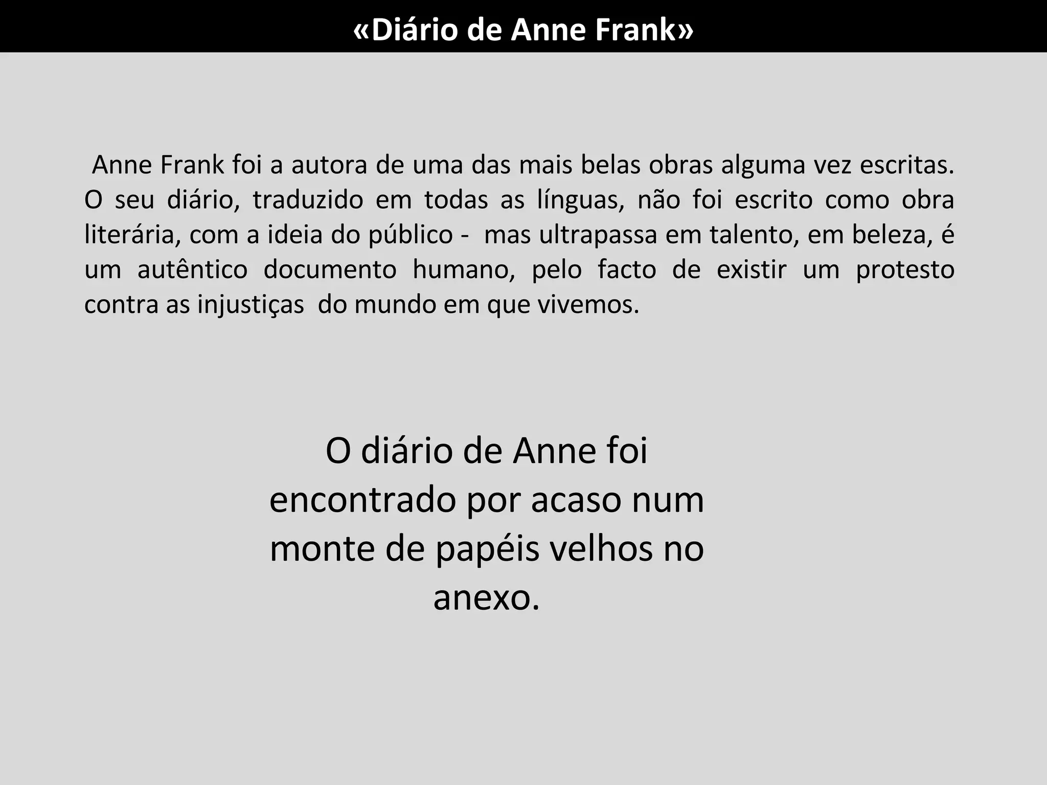 Anne Frank foi a autora de uma das mais belas obras alguma vez escritas. O seu diário, traduzido em todas as línguas, não foi escrito como obra literária, com a ideia do público -  mas ultrapassa em talento, em beleza, é um autêntico documento humano, pelo facto de existir um protesto contra as injustiças  do mundo em que vivemos. O diário de Anne foi encontrado por acaso num monte de papéis velhos no anexo. «Diário de Anne Frank» 