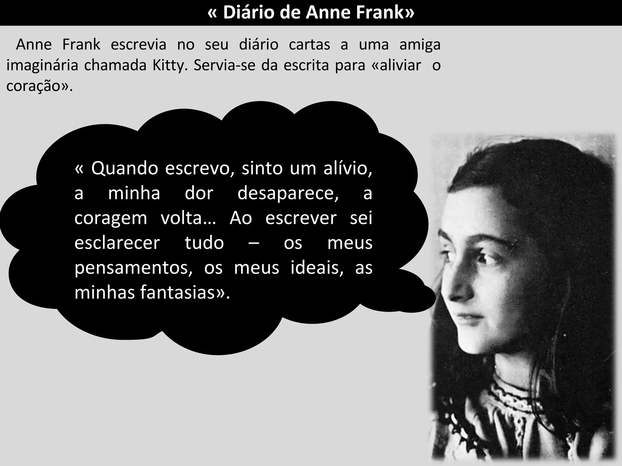 Anne Frank escrevia no seu diário cartas a uma amiga imaginária chamada Kitty. Servia-se da escrita para «aliviar  o coração». « Quando escrevo, sinto um alívio, a minha dor desaparece, a coragem volta… Ao escrever sei esclarecer tudo – os meus pensamentos, os meus ideais, as minhas fantasias».  « Diário de Anne Frank» 