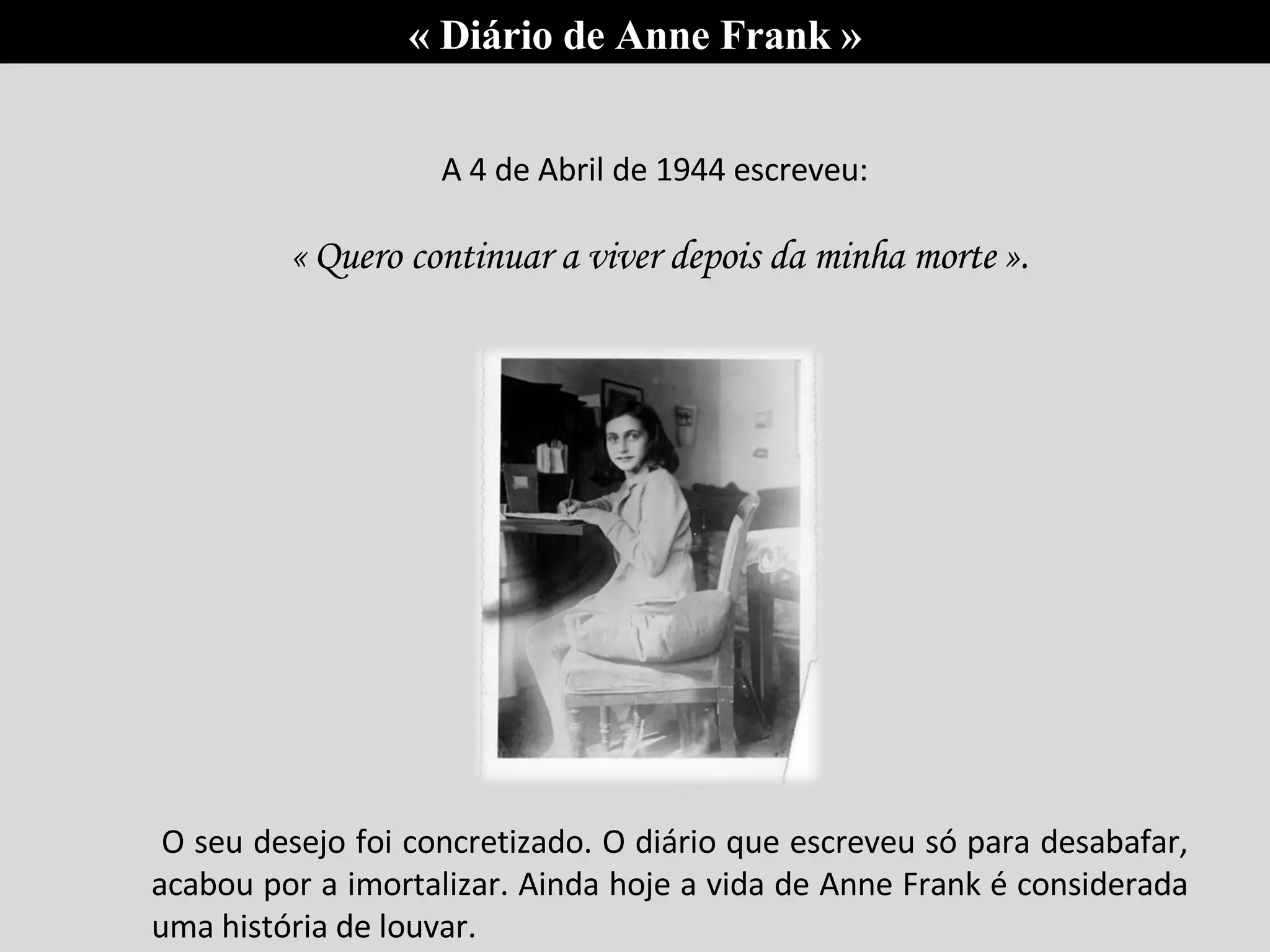 A 4 de Abril de 1944 escreveu: « Quero continuar a viver depois da minha morte ». O seu desejo foi concretizado. O diário que escreveu só para desabafar, acabou por a imortalizar. Ainda hoje a vida de Anne Frank é considerada uma história de louvar.  « Diário de Anne Frank » 