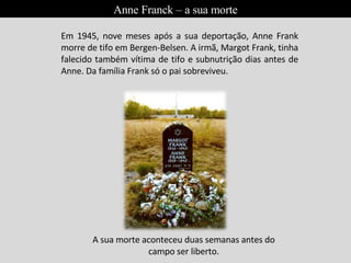 Em 1945, nove meses após a sua deportação, Anne Frank morre de tifo em Bergen-Belsen. A irmã, Margot Frank, tinha falecido também vítima de tifo e subnutrição dias antes de Anne. Da família Frank só o pai sobreviveu. A sua morte aconteceu duas semanas antes do campo ser liberto. Anne Franck – a sua morte 