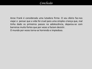 Anne Frank é considerada uma lutadora firme. O seu diário faz-nos viajar e  pensar que a vida foi cruel para uma simples criança que, mal tinha dado os primeiros passos na adolescência, deparou-se com barreiras muito fortes que por vezes a faziam desistir.  O mundo por vezes torna-se horrendo e impiedoso.  Conclusão 