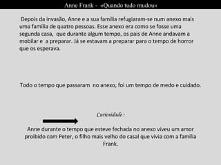 Anne Frank -  «Quando tudo mudou» Depois da invasão, Anne e a sua família refugiaram-se num anexo mais uma família de quatro pessoas. Esse anexo era como se fosse uma segunda casa,  que durante algum tempo, os pais de Anne andavam a mobilar e  a preparar. Já se estavam a preparar para o tempo de horror que os esperava. Todo o tempo que passaram  no anexo, foi um tempo de medo e cuidado.  Curiosidade : Anne durante o tempo que esteve fechada no anexo viveu um amor proibido com Peter, o filho mais velho do casal que vivia com a família Frank. 