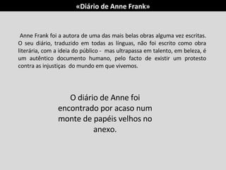 Anne Frank foi a autora de uma das mais belas obras alguma vez escritas. O seu diário, traduzido em todas as línguas, não foi escrito como obra literária, com a ideia do público -  mas ultrapassa em talento, em beleza, é um autêntico documento humano, pelo facto de existir um protesto contra as injustiças  do mundo em que vivemos. O diário de Anne foi encontrado por acaso num monte de papéis velhos no anexo. «Diário de Anne Frank» 
