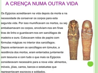 A CRENÇA NUMA OUTRA VIDA Os Egípcios acreditavam na vida depois da morte e na necessidade de conservar os corpos para esta segunda vida. Por isso mumificavam os mortos, ou seja embalsamavam os corpos, envolviam-nos em finas tiras de linho e guardavam-nos em sarcófagos de madeira e ouro. Colocavam rolos de papiro com fórmulas mágicas no interior dos sarcófagos. Depois enterravam os sarcófagos em túmulos, a residência dos mortos, eram enterrados juntamente com tesouros e com tudo o que mais os Egípcios consideravam necessário para a nova vida: alimentos, móveis, jóias, carros, barcos e estatuetas que representavam escravos e soldados . 