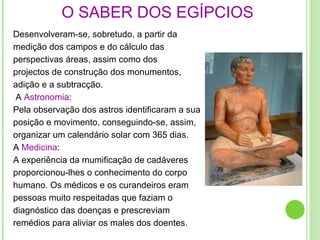 Desenvolveram-se, sobretudo, a partir da  medição dos campos e do cálculo das perspectivas áreas, assim como dos projectos de construção dos monumentos, adição e a subtracção. A  Astronomia : Pela observação dos astros identificaram a sua posição e movimento, conseguindo-se, assim, organizar um calendário solar com 365 dias. A  Medicina : A experiência da mumificação de cadáveres proporcionou-lhes o conhecimento do corpo humano. Os médicos e os curandeiros eram pessoas muito respeitadas que faziam o diagnóstico das doenças e prescreviam remédios para aliviar os males dos doentes. O SABER DOS EGÍPCIOS 