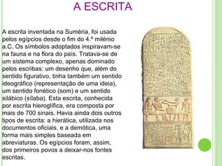 A ESCRITA A escrita inventada na Suméria, foi usada pelos egípcios desde o fim do 4.º milénio a.C. Os símbolos adoptados inspiravam-se na fauna e na flora do país. Tratava-se de um sistema complexo, apenas dominado pelos escribas: um desenho que, além do sentido figurativo, tinha também um sentido ideográfico (representação de uma ideia), um sentido fonético (som) e um sentido silábico (sílaba). Esta escrita, conhecida por escrita hieroglífica, era composta por mais de 700 sinais. Havia ainda dois outros tipos de escrita: a hierática, utilizada nos documentos oficiais, e a demótica, uma forma mais simples baseada em abreviaturas. Os egípcios foram, assim, dos primeiros povos a deixar-nos fontes escritas. 