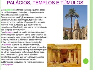 PALÁCIOS, TEMPLOS E TÚMULOS Dos  palácios  dos faraós ou das pequenas casas de habitação pouco se sabe, pois praticamente nada chegou aos nossos dias. Descobertas arqueológicas recentes revelam que utilizavam, na sua construção, tijolos de lama secos ao sol ou madeira. Pelo contrário, a pedra, material mais duradouro que abundava nas pedreiras do Alto Egipto, era usada na construção dos templos e dos túmulos. Nos  templos , a coluna, o elemento arquitectónico inventado pelos egípcios, servia para suportar os tectos, reproduzindo, geralmente, plantas da flora: o papiro, o lótus e a palmeira. Estes edifícios tinham normalmente uma planta rectangular. Os  túmulos   tiveram, ao longo dos séculos, diferentes formas: mastabas (estrutura em pedra rectangular), pirâmides de degraus (sobreposição de várias mastabas) e pirâmides de faces lisas. No 2.º milénio a.C., para tentar evitar os constantes assaltos que se verificavam a estes monumentos, construíram-se túmulos subterrâneos escavados na rocha, conhecidos por  hipogeus . 
