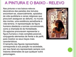 A PINTURA E O BAIXO - RELEVO .  Nas pinturas e nos baixos-relevos decorativos das paredes dos túmulos encontram-se, essencialmente, episódios da vida quotidiana e cenas religiosas que procuram assegurar ao defunto, no mundo dos mortos, uma existência semelhante à vida terrena. A representação da figura humana obedecia a normas convencionais, como a chamada lei da frontalidade. Os egípcios procuravam representar a figura humana o mais completa possível, conjugando elementos de frente e de perfil, para mostrar os seus traços mais característicos. O tamanho das figuras representadas correspondia à sua posição na sociedade, por isso faraó era representado sempre com maiores dimensões do que qualquer outra personagem. 