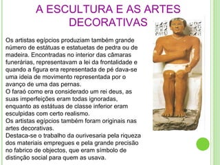 A ESCULTURA E AS ARTES DECORATIVAS Os artistas egípcios produziam também grande número de estátuas e estatuetas de pedra ou de madeira. Encontradas no interior das câmaras funerárias, representavam a lei da frontalidade e quando a figura era representada de pé dava-se uma ideia de movimento representada por o avanço de uma das pernas. O faraó como era considerado um rei deus, as suas imperfeições eram todas ignoradas, enquanto as estátuas de classe inferior eram esculpidas com certo realismo. Os artistas egípcios também foram originais nas artes decorativas. Destaca-se o trabalho da ourivesaria pela riqueza dos materiais empregues e pela grande precisão no fabrico de objectos, que eram símbolo de distinção social para quem as usava.  