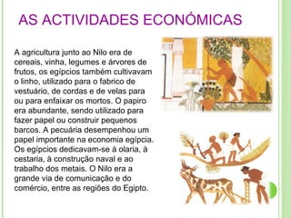 AS ACTIVIDADES ECONÓMICAS   A agricultura junto ao Nilo era de cereais, vinha, legumes e árvores de frutos, os egípcios também cultivavam o linho, utilizado para o fabrico de vestuário, de cordas e de velas para ou para enfaixar os mortos. O papiro era abundante, sendo utilizado para fazer papel ou construir pequenos barcos. A pecuária desempenhou um papel importante na economia egípcia. Os egípcios dedicavam-se à olaria, à cestaria, à construção naval e ao trabalho dos metais. O Nilo era a grande via de comunicação e do comércio, entre as regiões do Egipto.  