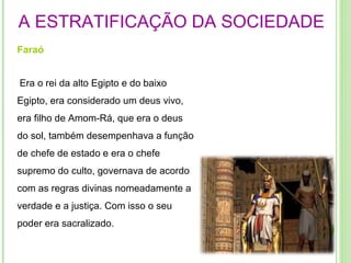 A ESTRATIFICAÇÃO DA SOCIEDADE Faraó   Era o rei da alto Egipto e do baixo Egipto, era considerado um deus vivo, era filho de Amom-Rá, que era o deus do sol, também desempenhava a função de chefe de estado e era o chefe supremo do culto, governava de acordo com as regras divinas nomeadamente a verdade e a justiça. Com isso o seu poder era sacralizado. 