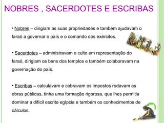 NOBRES , SACERDOTES E ESCRIBAS Nobres  – dirigiam as suas propriedades e também ajudavam o faraó a governar o país e o comando dos exércitos.  Sacerdotes  – administravam o culto em representação do faraó, dirigiam os bens dos templos e também colaboravam na governação do país.  Escribas  – calculavam e cobravam os impostos rodavam as obras públicas, tinha uma formação rigorosa, que lhes permitia dominar a difícil escrita egípcia e também os conhecimentos de cálculos. 