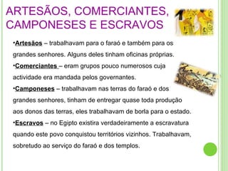 ARTESÃOS, COMERCIANTES, CAMPONESES E ESCRAVOS Artesãos  – trabalhavam para o faraó e também para os grandes senhores. Alguns deles tinham oficinas próprias. Comerciantes  – eram grupos pouco numerosos cuja actividade era mandada pelos governantes. Camponeses  – trabalhavam nas terras do faraó e dos grandes senhores, tinham de entregar quase toda produção aos donos das terras, eles trabalhavam de borla para o estado.  Escravos  – no Egipto existira verdadeiramente a escravatura quando este povo conquistou territórios vizinhos. Trabalhavam, sobretudo ao serviço do faraó e dos templos. 